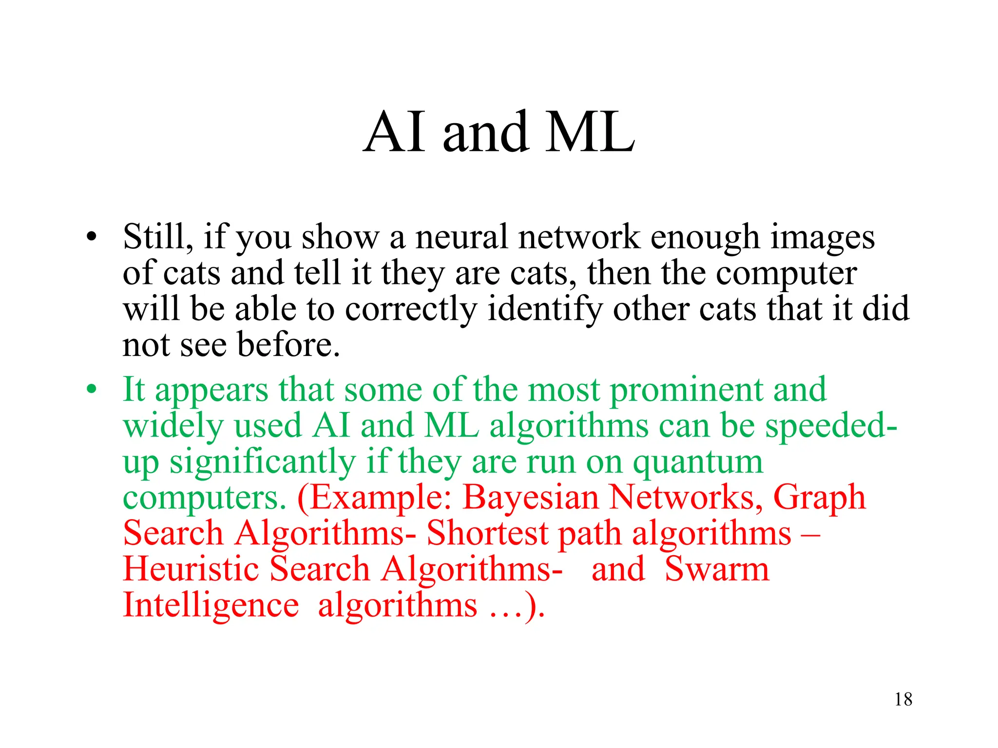 AI and ML
• Still, if you show a neural network enough images
of cats and tell it they are cats, then the computer
will be able to correctly identify other cats that it did
not see before.
• It appears that some of the most prominent and
widely used AI and ML algorithms can be speeded-
up significantly if they are run on quantum
computers. (Example: Bayesian Networks, Graph
Search Algorithms- Shortest path algorithms –
Heuristic Search Algorithms- and Swarm
Intelligence algorithms …).
18
 