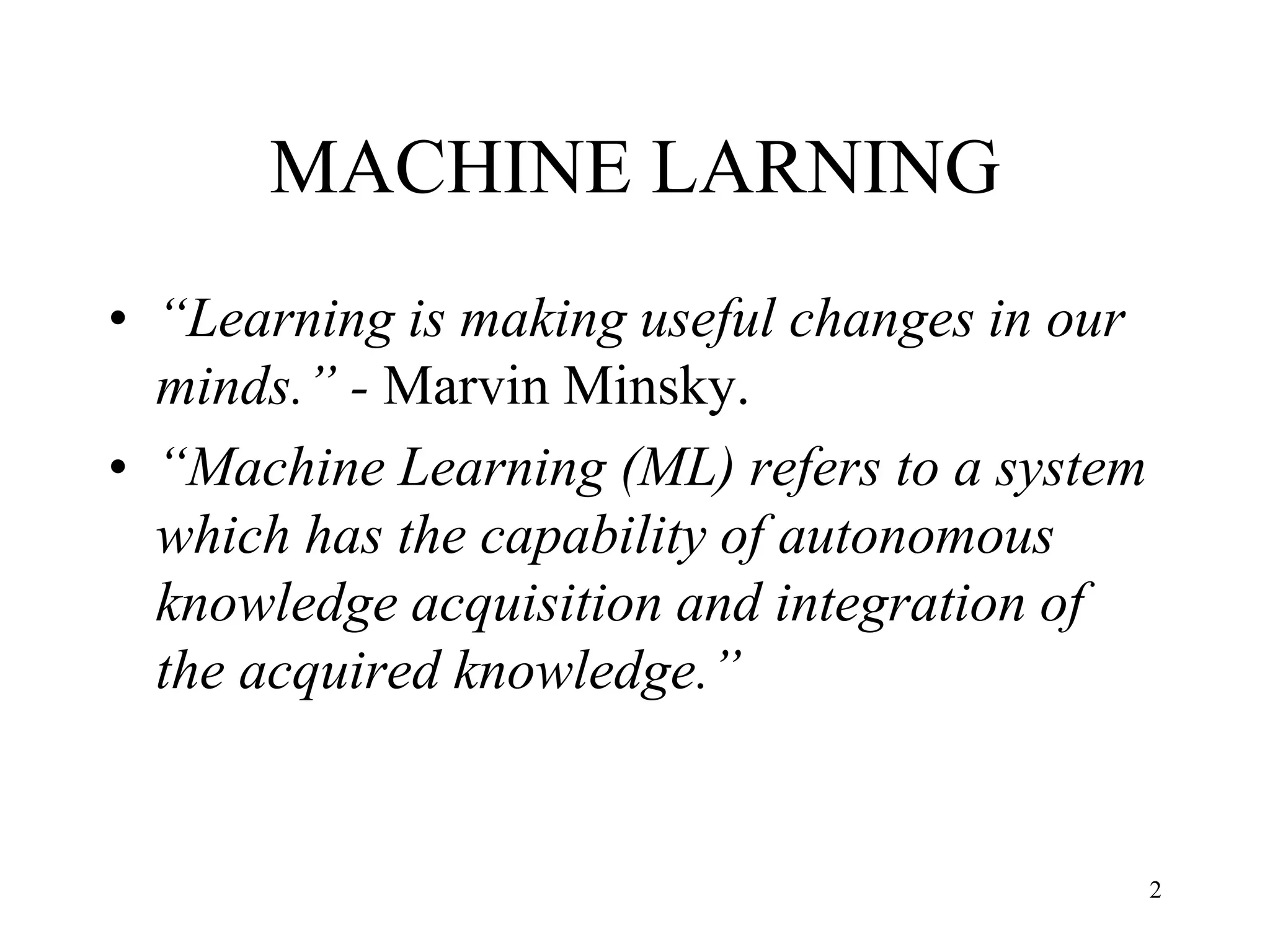 MACHINE LARNING
• “Learning is making useful changes in our
minds.” - Marvin Minsky.
• “Machine Learning (ML) refers to a system
which has the capability of autonomous
knowledge acquisition and integration of
the acquired knowledge.”
2
 