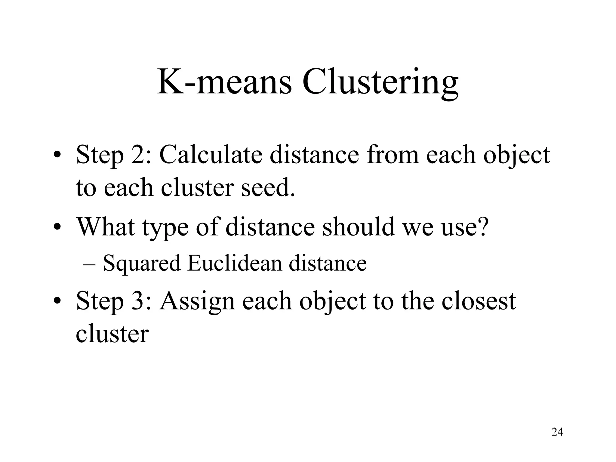 K-means Clustering
• Step 2: Calculate distance from each object
to each cluster seed.
• What type of distance should we use?
– Squared Euclidean distance
• Step 3: Assign each object to the closest
cluster
24
 