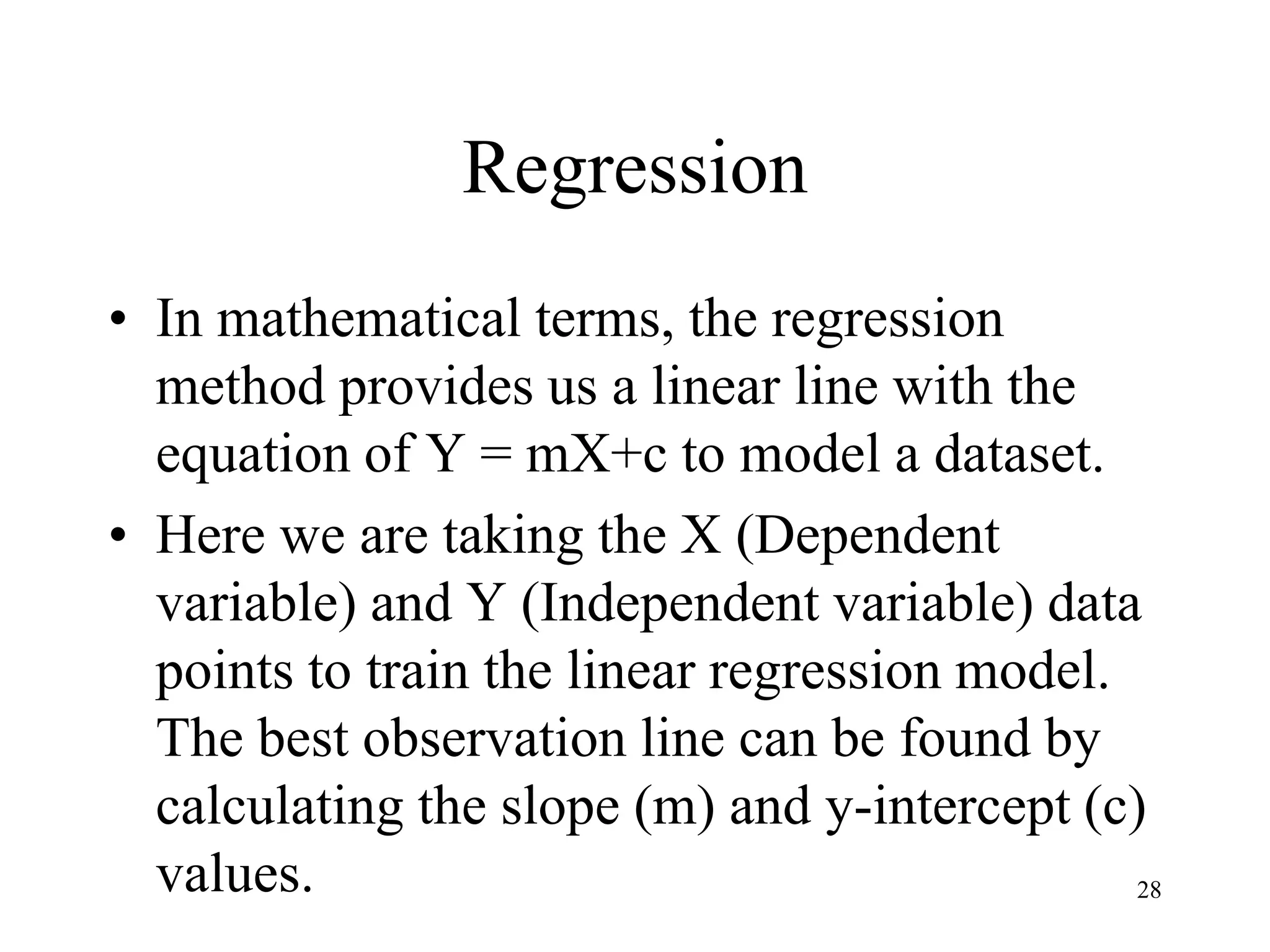 Regression
• In mathematical terms, the regression
method provides us a linear line with the
equation of Y = mX+c to model a dataset.
• Here we are taking the X (Dependent
variable) and Y (Independent variable) data
points to train the linear regression model.
The best observation line can be found by
calculating the slope (m) and y-intercept (c)
values. 28
 