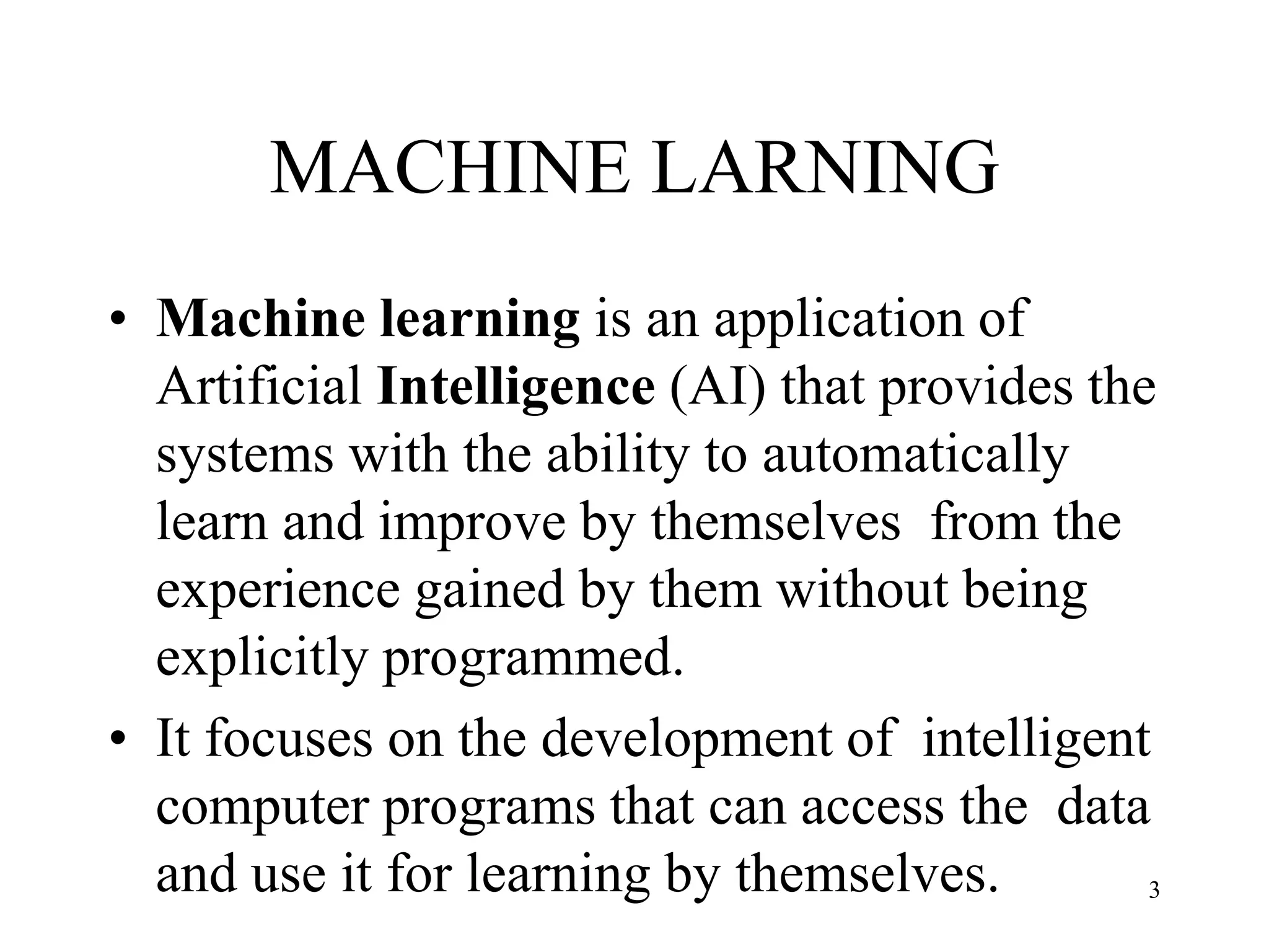 MACHINE LARNING
• Machine learning is an application of
Artificial Intelligence (AI) that provides the
systems with the ability to automatically
learn and improve by themselves from the
experience gained by them without being
explicitly programmed.
• It focuses on the development of intelligent
computer programs that can access the data
and use it for learning by themselves. 3
 