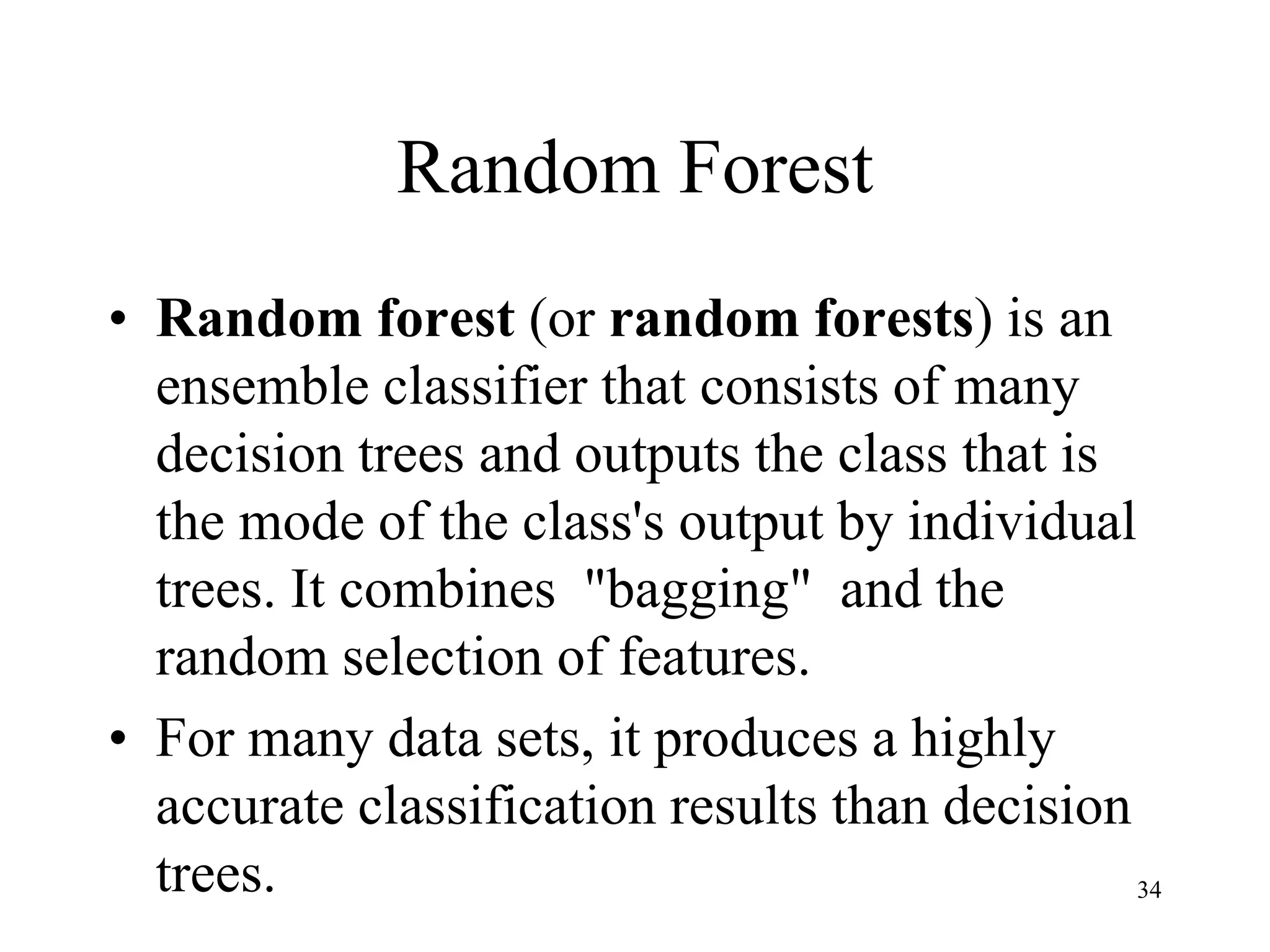 Random Forest
• Random forest (or random forests) is an
ensemble classifier that consists of many
decision trees and outputs the class that is
the mode of the class's output by individual
trees. It combines "bagging" and the
random selection of features.
• For many data sets, it produces a highly
accurate classification results than decision
trees. 34
 