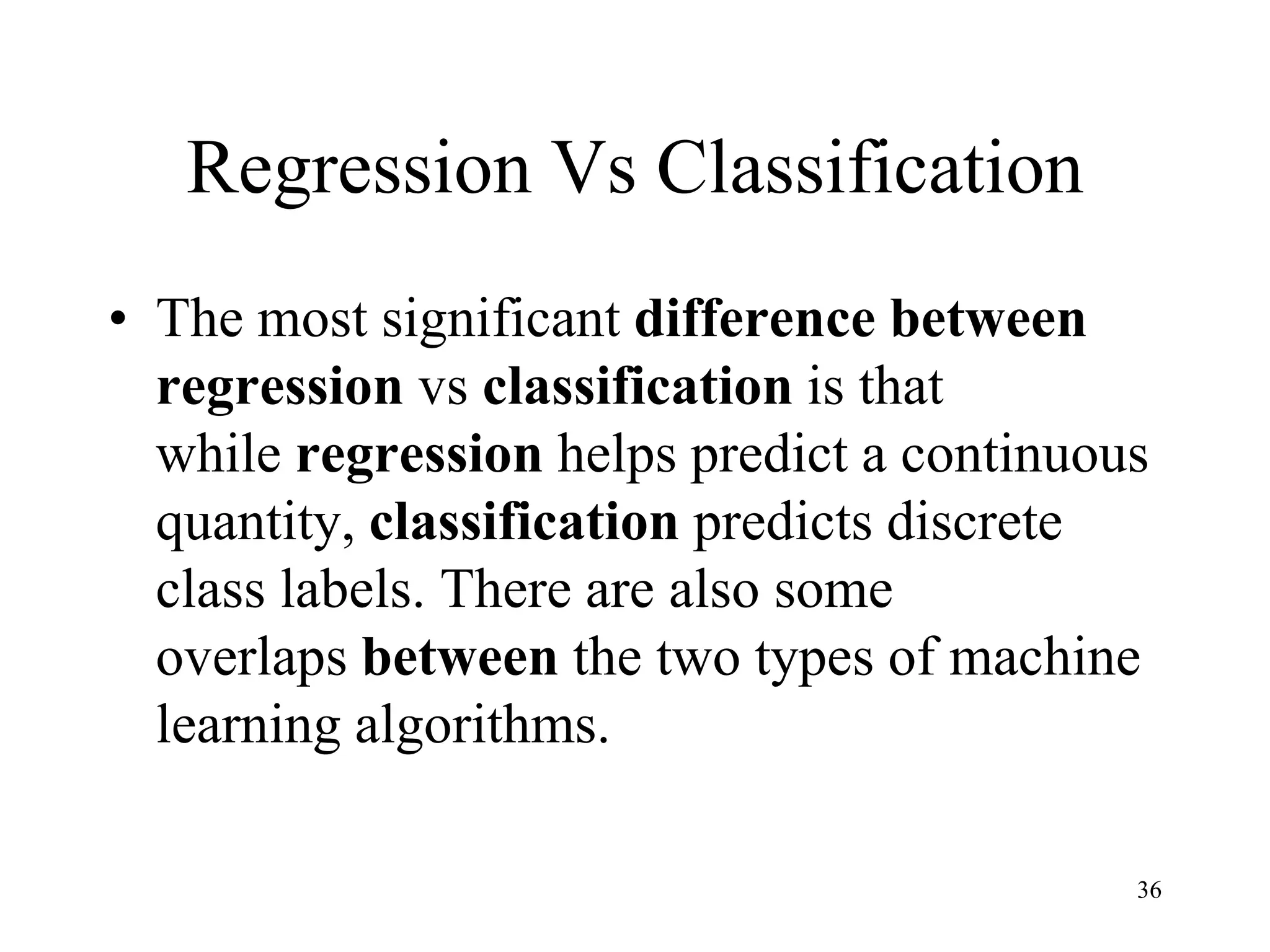 Regression Vs Classification
• The most significant difference between
regression vs classification is that
while regression helps predict a continuous
quantity, classification predicts discrete
class labels. There are also some
overlaps between the two types of machine
learning algorithms.
36
 
