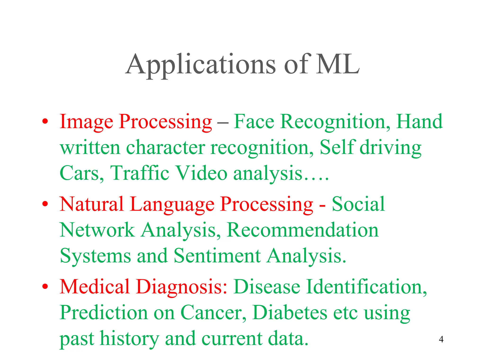 Applications of ML
• Image Processing – Face Recognition, Hand
written character recognition, Self driving
Cars, Traffic Video analysis….
• Natural Language Processing - Social
Network Analysis, Recommendation
Systems and Sentiment Analysis.
• Medical Diagnosis: Disease Identification,
Prediction on Cancer, Diabetes etc using
past history and current data. 4
 