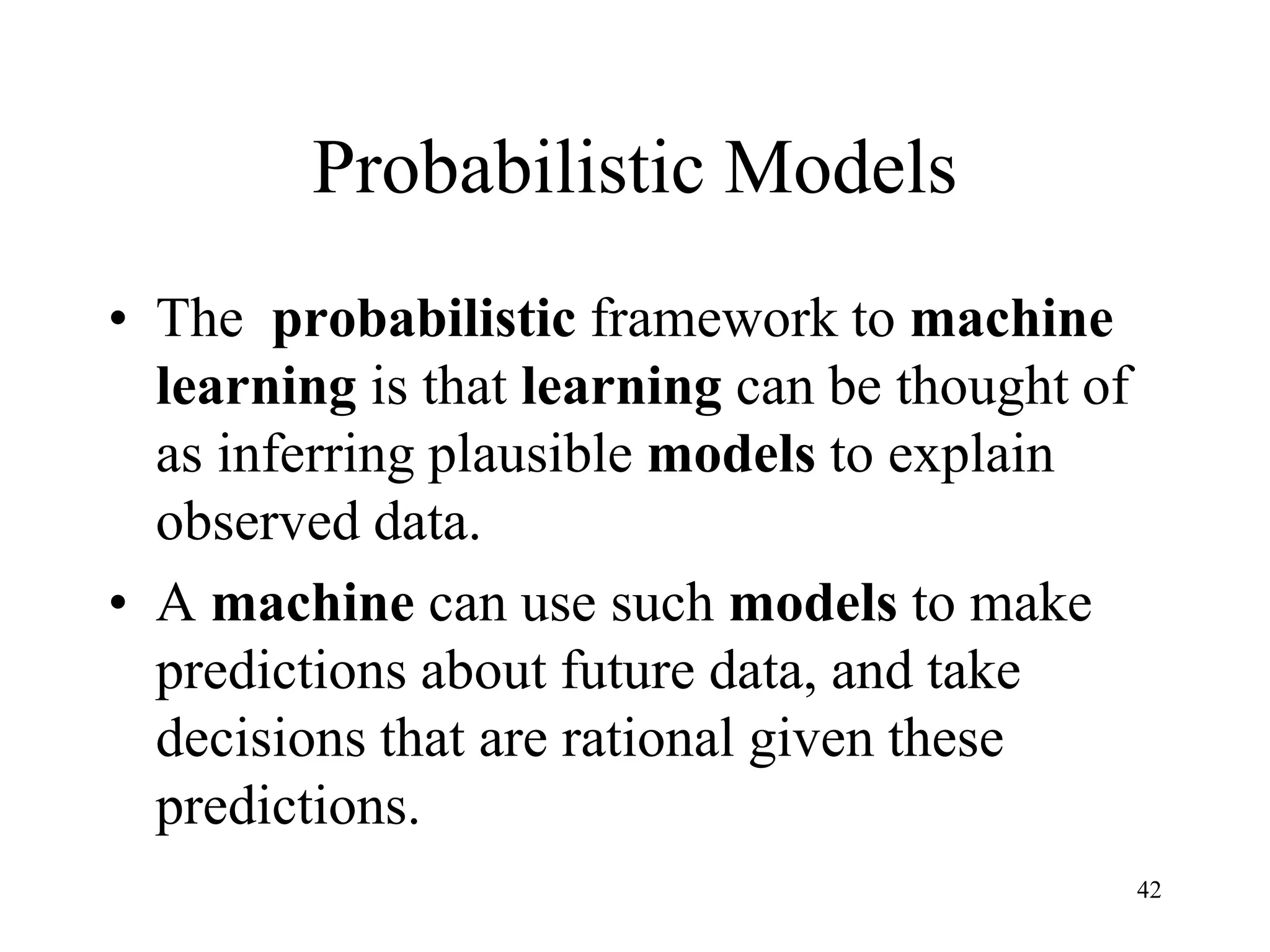 Probabilistic Models
• The probabilistic framework to machine
learning is that learning can be thought of
as inferring plausible models to explain
observed data.
• A machine can use such models to make
predictions about future data, and take
decisions that are rational given these
predictions.
42
 