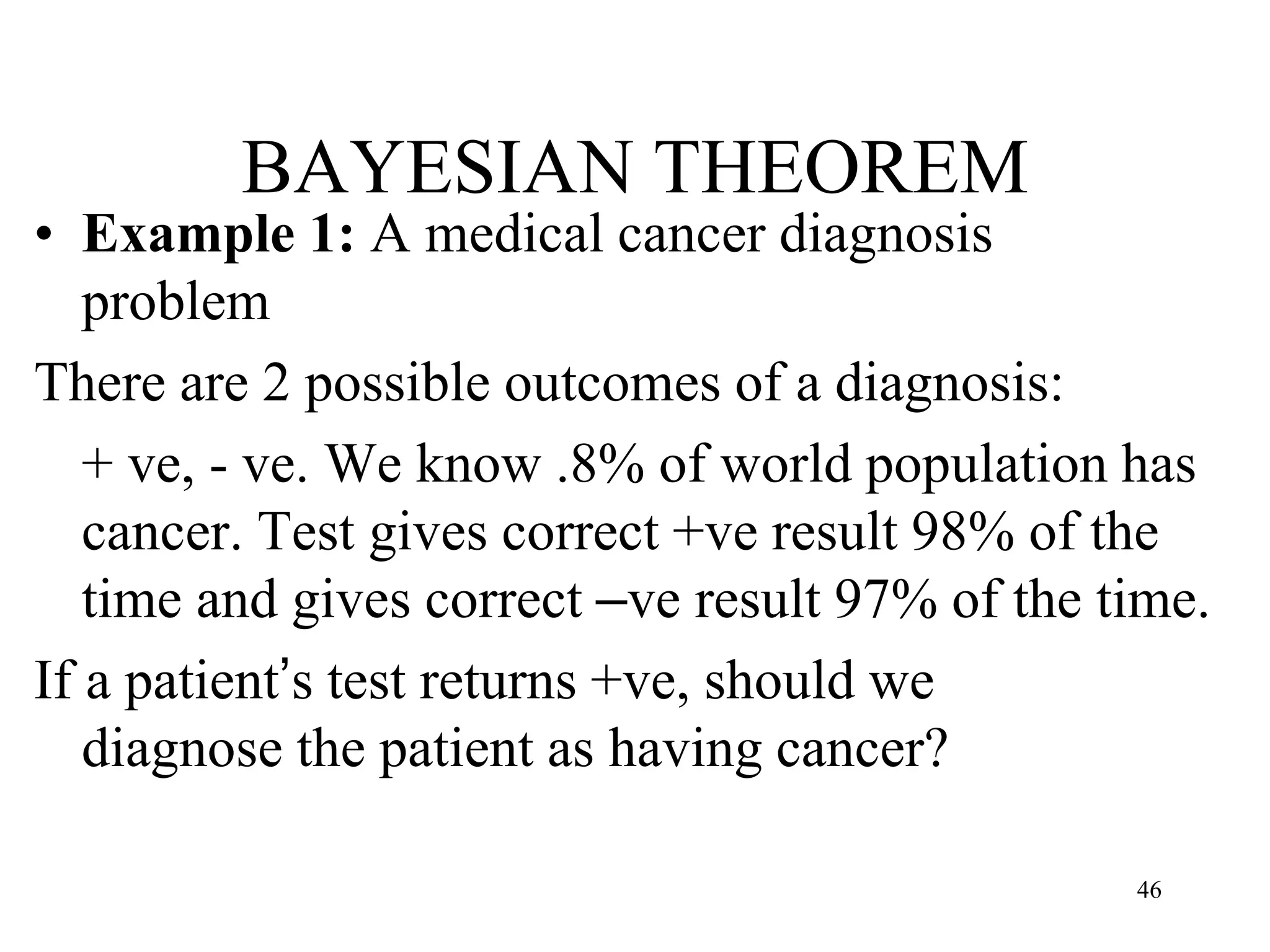 BAYESIAN THEOREM
• Example 1: A medical cancer diagnosis
problem
There are 2 possible outcomes of a diagnosis:
+ ve, - ve. We know .8% of world population has
cancer. Test gives correct +ve result 98% of the
time and gives correct –ve result 97% of the time.
If a patient’s test returns +ve, should we
diagnose the patient as having cancer?
46
 