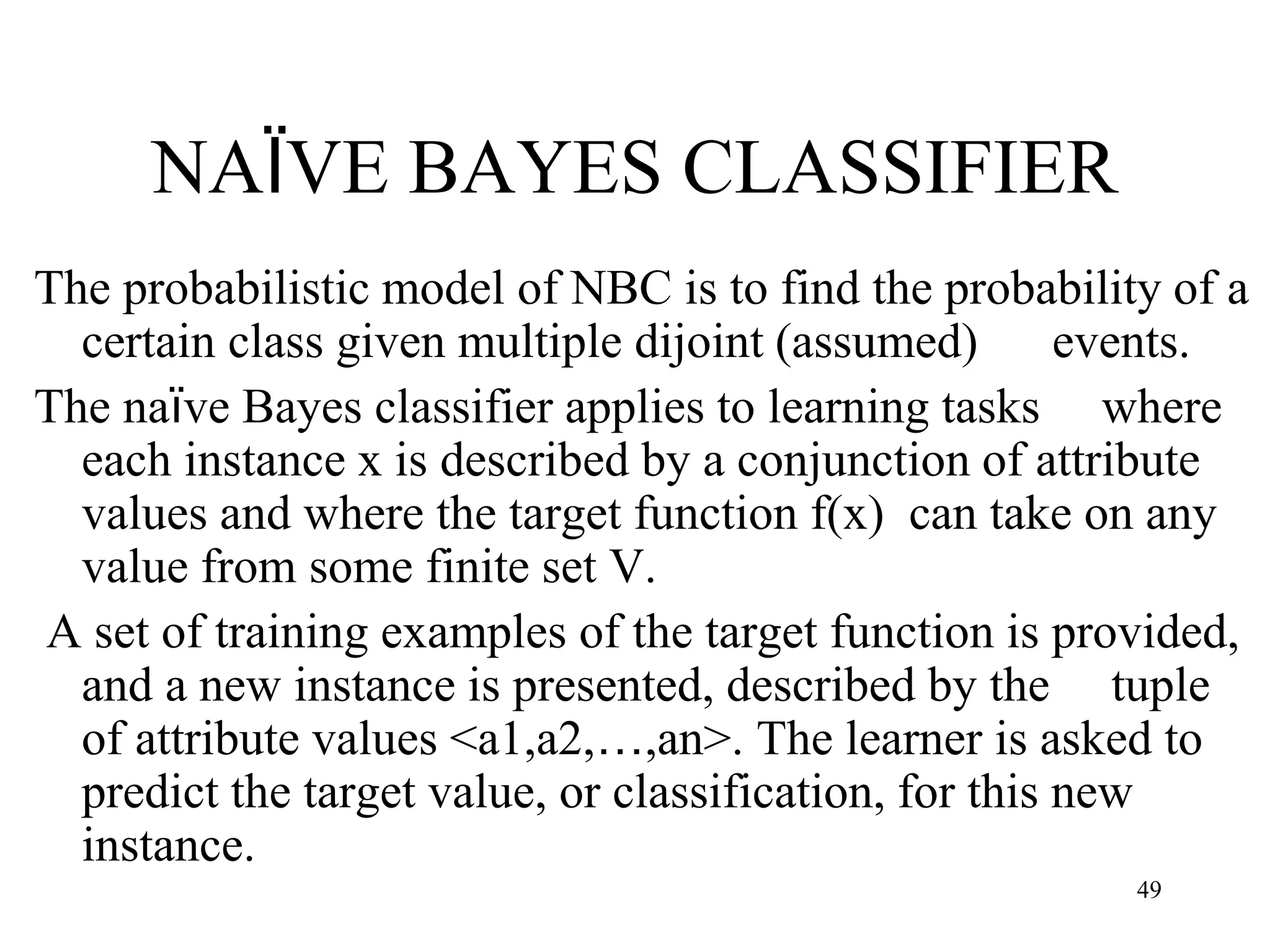 NAÏVE BAYES CLASSIFIER
The probabilistic model of NBC is to find the probability of a
certain class given multiple dijoint (assumed) events.
The naïve Bayes classifier applies to learning tasks where
each instance x is described by a conjunction of attribute
values and where the target function f(x) can take on any
value from some finite set V.
A set of training examples of the target function is provided,
and a new instance is presented, described by the tuple
of attribute values <a1,a2,…,an>. The learner is asked to
predict the target value, or classification, for this new
instance.
49
 