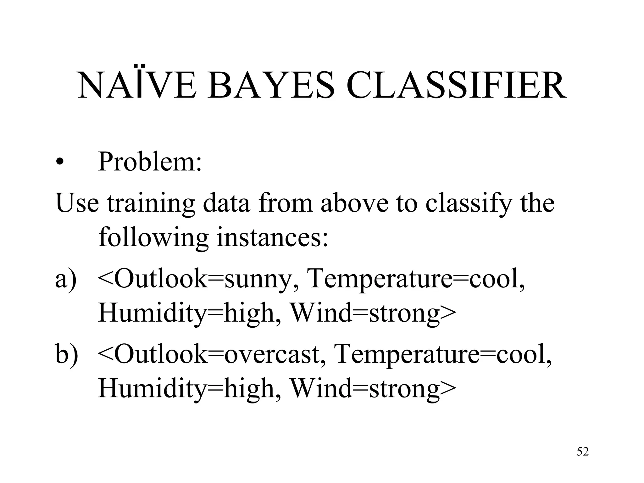 NAÏVE BAYES CLASSIFIER
• Problem:
Use training data from above to classify the
following instances:
a) <Outlook=sunny, Temperature=cool,
Humidity=high, Wind=strong>
b) <Outlook=overcast, Temperature=cool,
Humidity=high, Wind=strong>
52
 