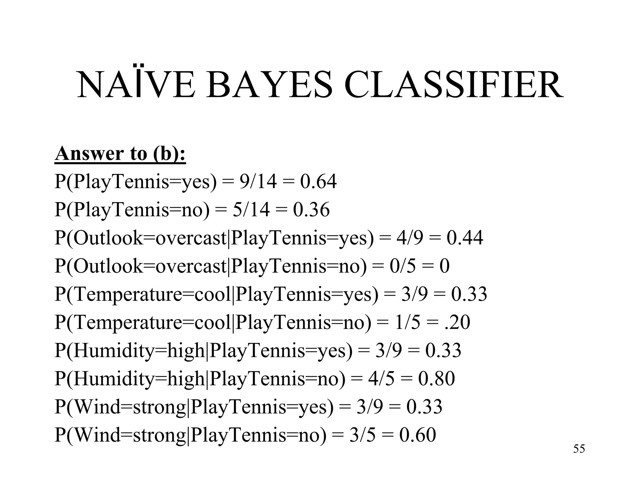 NAÏVE BAYES CLASSIFIER
Answer to (b):
P(PlayTennis=yes) = 9/14 = 0.64
P(PlayTennis=no) = 5/14 = 0.36
P(Outlook=overcast|PlayTennis=yes) = 4/9 = 0.44
P(Outlook=overcast|PlayTennis=no) = 0/5 = 0
P(Temperature=cool|PlayTennis=yes) = 3/9 = 0.33
P(Temperature=cool|PlayTennis=no) = 1/5 = .20
P(Humidity=high|PlayTennis=yes) = 3/9 = 0.33
P(Humidity=high|PlayTennis=no) = 4/5 = 0.80
P(Wind=strong|PlayTennis=yes) = 3/9 = 0.33
P(Wind=strong|PlayTennis=no) = 3/5 = 0.60
55
 