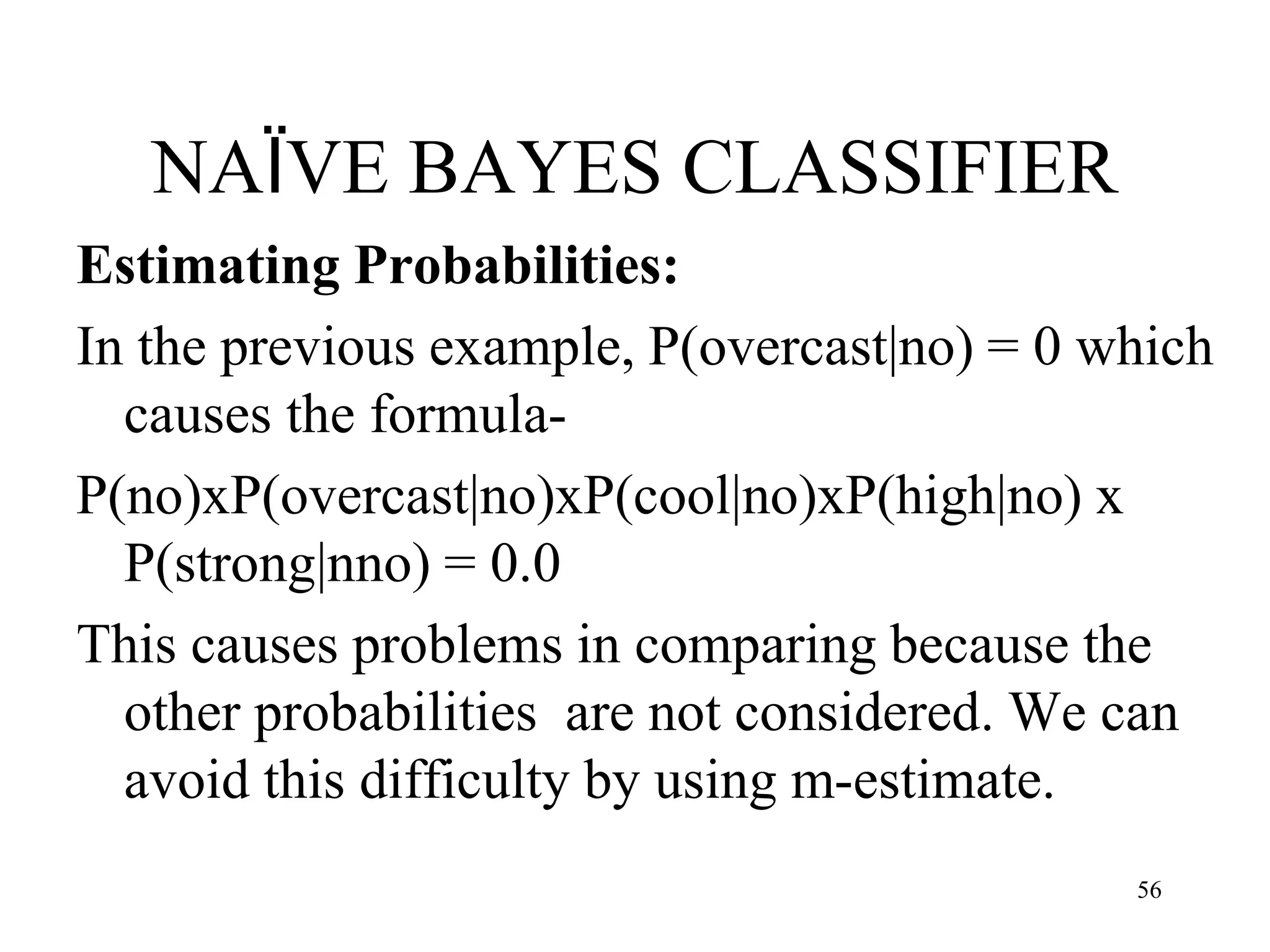 NAÏVE BAYES CLASSIFIER
Estimating Probabilities:
In the previous example, P(overcast|no) = 0 which
causes the formula-
P(no)xP(overcast|no)xP(cool|no)xP(high|no) x
P(strong|nno) = 0.0
This causes problems in comparing because the
other probabilities are not considered. We can
avoid this difficulty by using m-estimate.
56
 