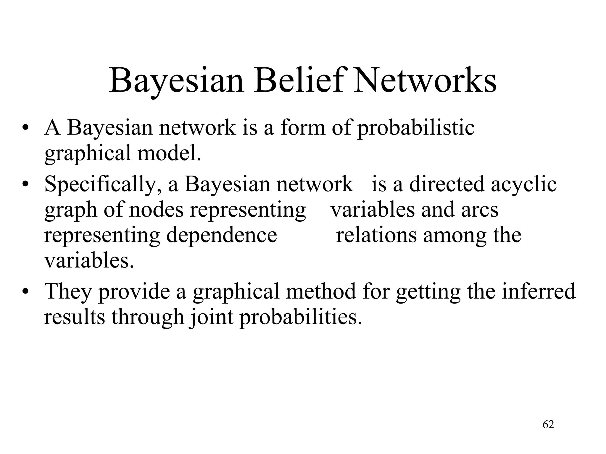 Bayesian Belief Networks
• A Bayesian network is a form of probabilistic
graphical model.
• Specifically, a Bayesian network is a directed acyclic
graph of nodes representing variables and arcs
representing dependence relations among the
variables.
• They provide a graphical method for getting the inferred
results through joint probabilities.
62
 