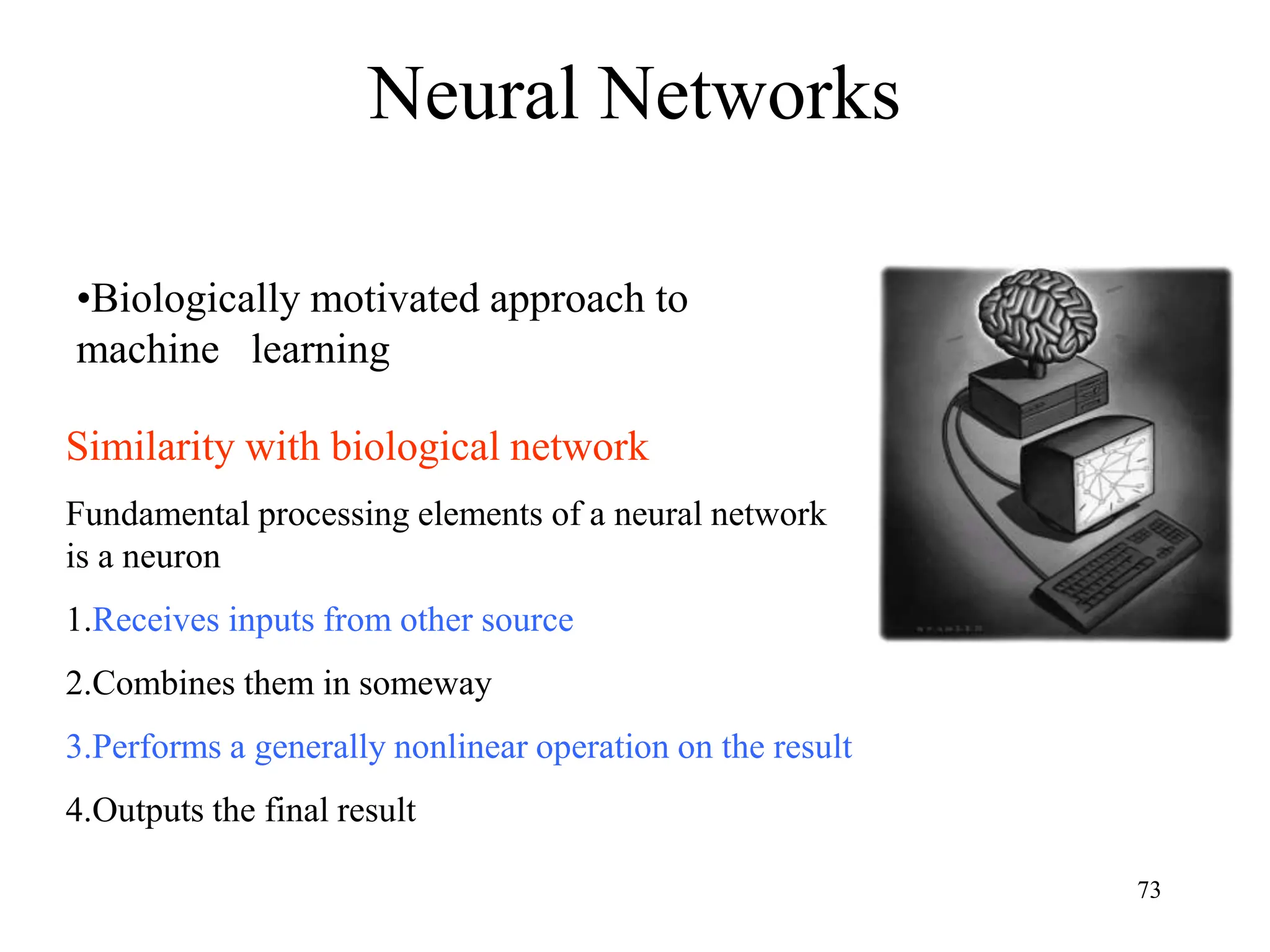 Neural Networks
Similarity with biological network
Fundamental processing elements of a neural network
is a neuron
1.Receives inputs from other source
2.Combines them in someway
3.Performs a generally nonlinear operation on the result
4.Outputs the final result
•Biologically motivated approach to
machine learning
73
 