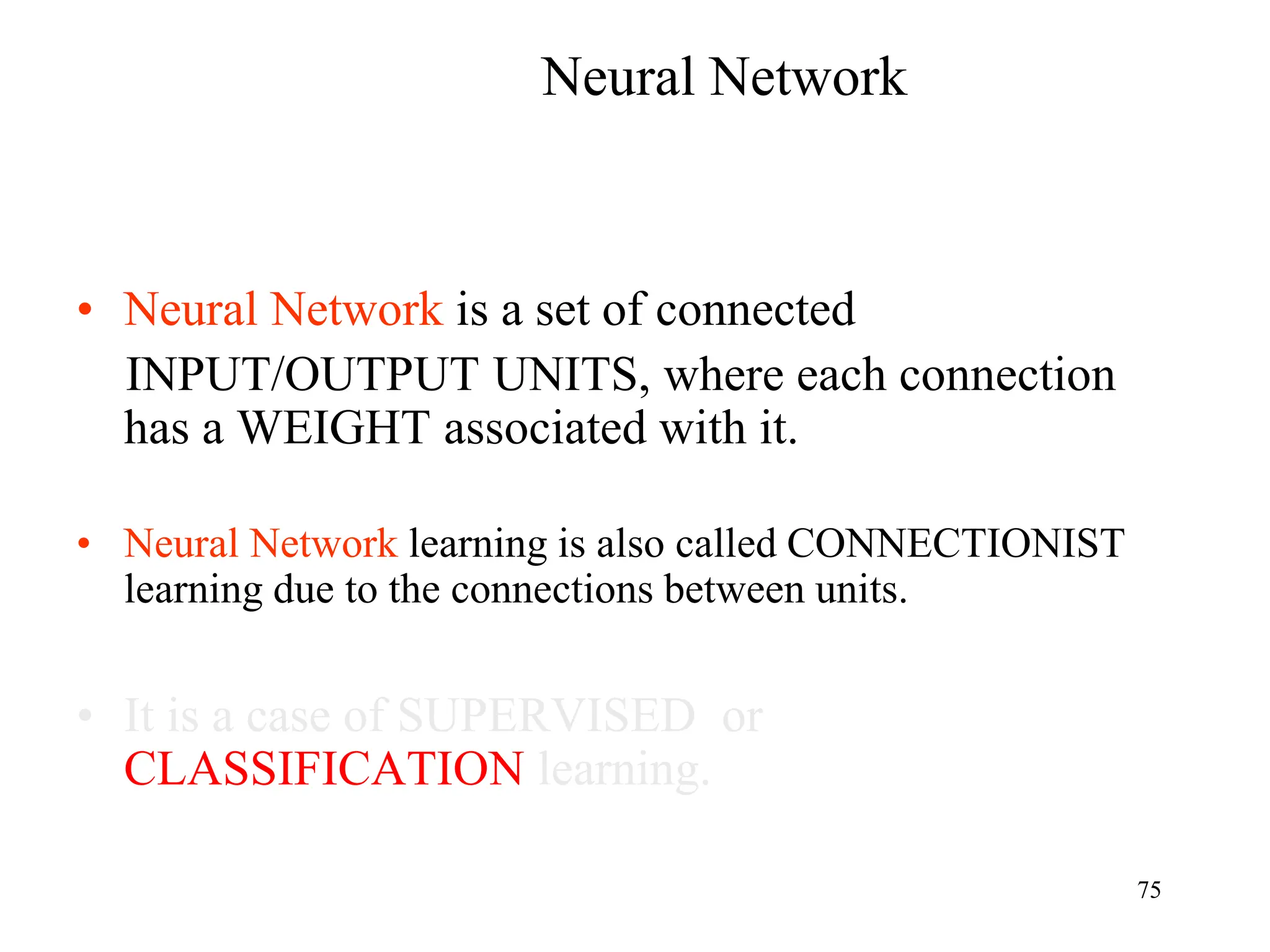 Neural Network
• Neural Network is a set of connected
INPUT/OUTPUT UNITS, where each connection
has a WEIGHT associated with it.
• Neural Network learning is also called CONNECTIONIST
learning due to the connections between units.
• It is a case of SUPERVISED or
CLASSIFICATION learning.
75
 