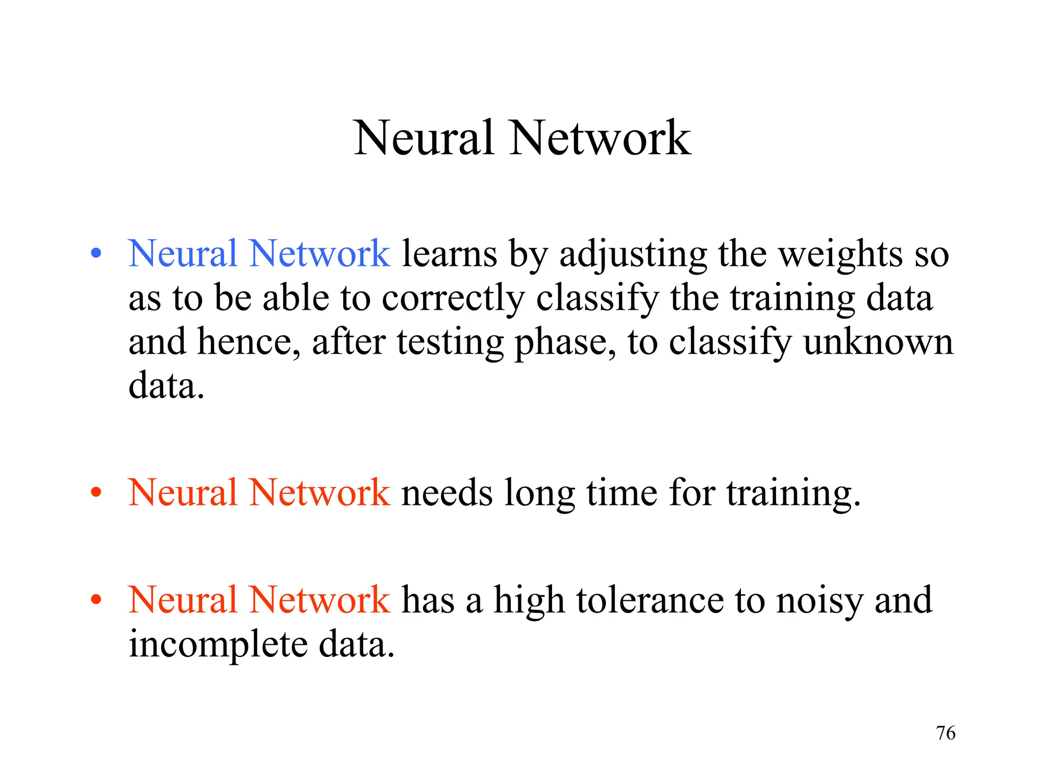Neural Network
• Neural Network learns by adjusting the weights so
as to be able to correctly classify the training data
and hence, after testing phase, to classify unknown
data.
• Neural Network needs long time for training.
• Neural Network has a high tolerance to noisy and
incomplete data.
76
 