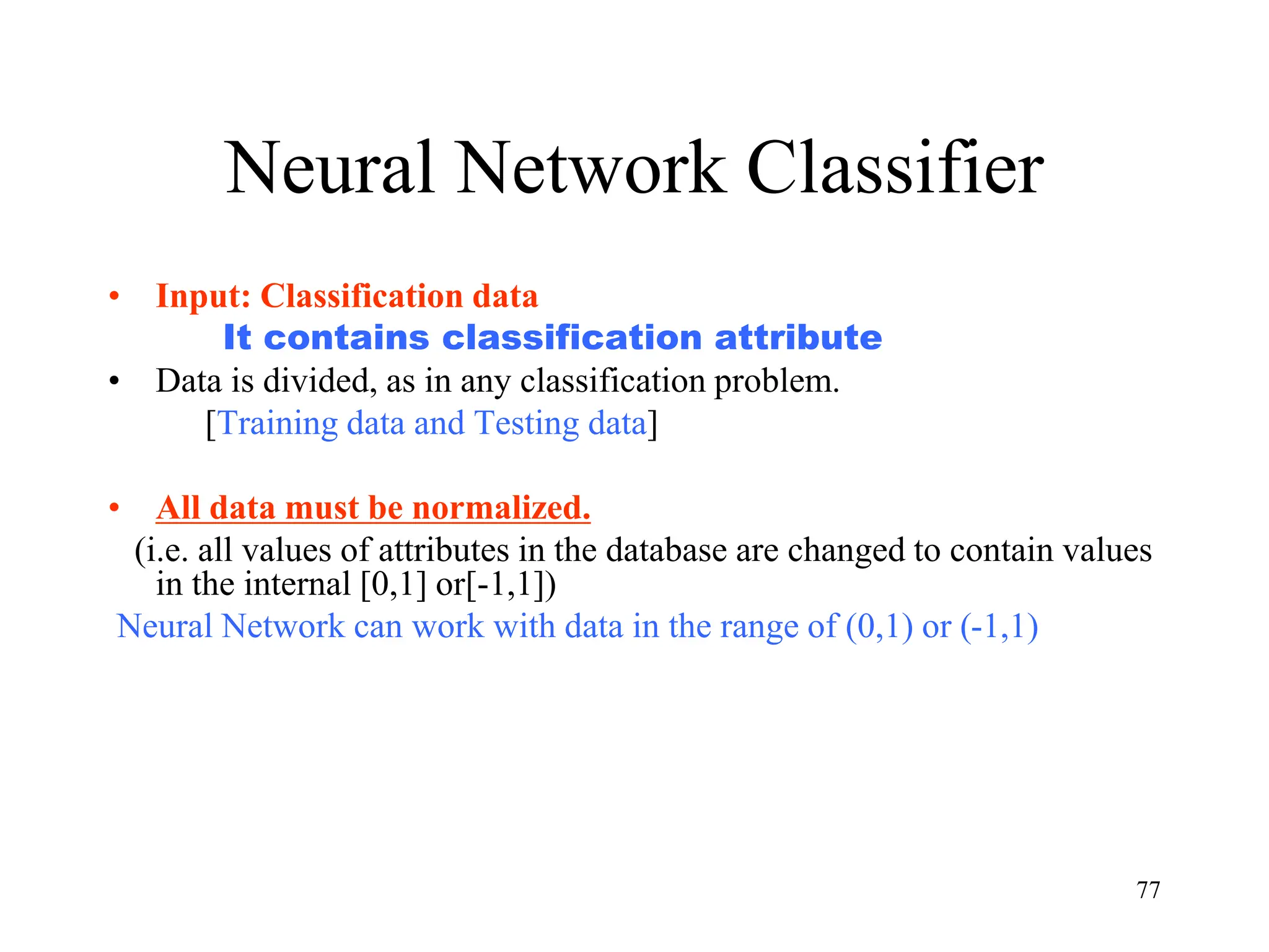 Neural Network Classifier
• Input: Classification data
It contains classification attribute
• Data is divided, as in any classification problem.
[Training data and Testing data]
• All data must be normalized.
(i.e. all values of attributes in the database are changed to contain values
in the internal [0,1] or[-1,1])
Neural Network can work with data in the range of (0,1) or (-1,1)
77
 