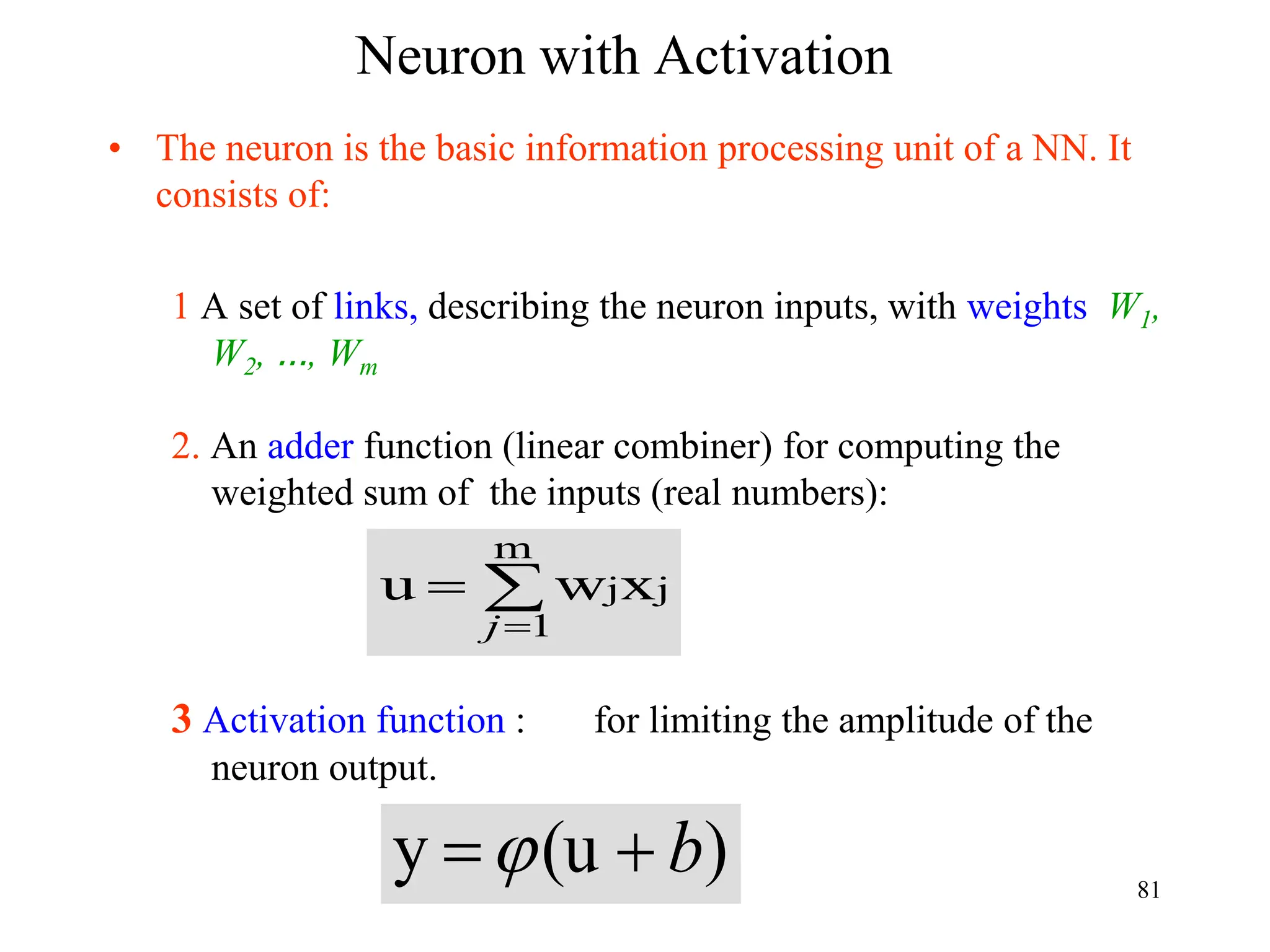 Neuron with Activation
• The neuron is the basic information processing unit of a NN. It
consists of:
1 A set of links, describing the neuron inputs, with weights W1,
W2, …, Wm
2. An adder function (linear combiner) for computing the
weighted sum of the inputs (real numbers):
3 Activation function : for limiting the amplitude of the
neuron output.



m
1
j
jx
w
u
j
)
(u
y b

 81
 