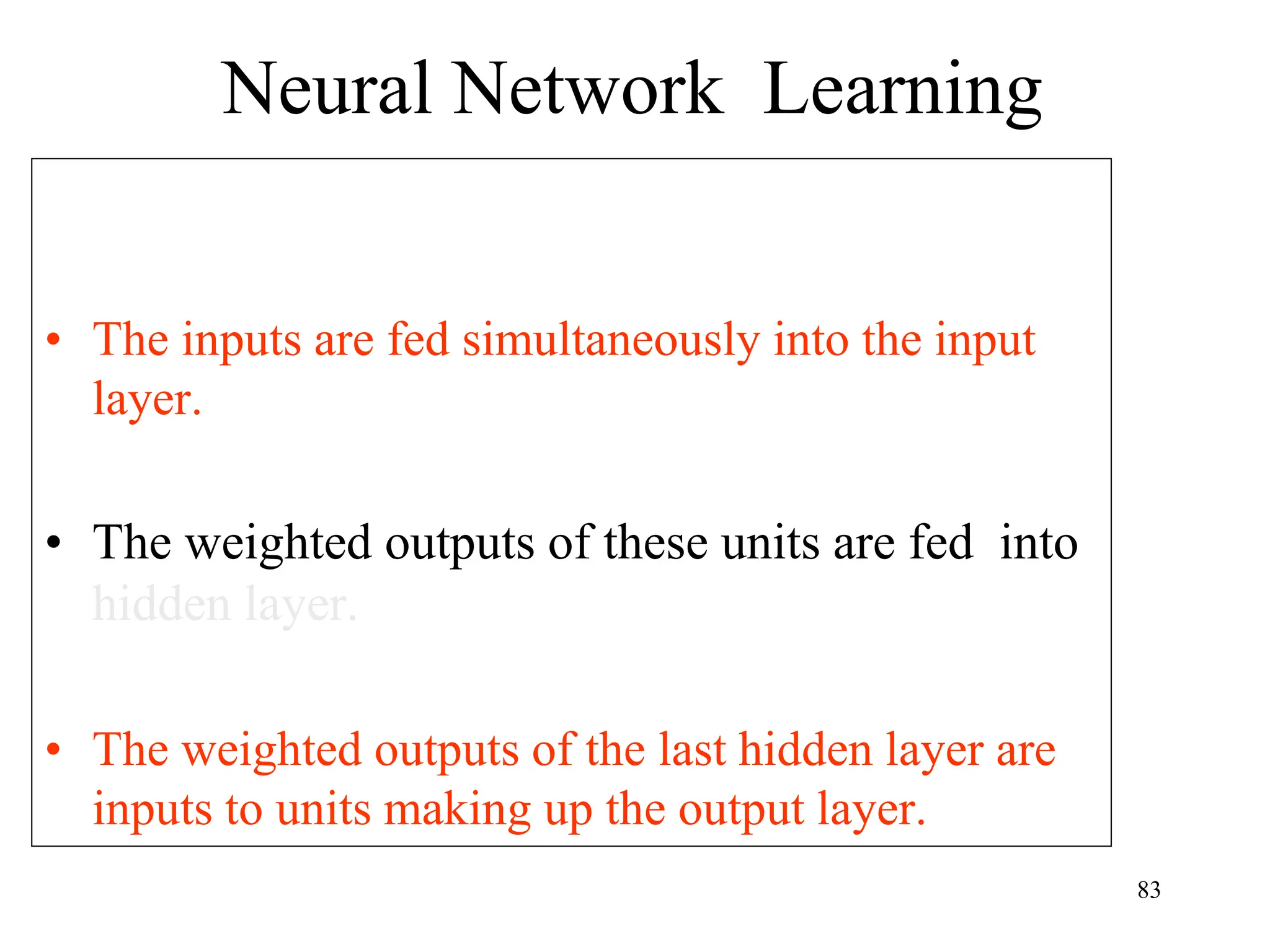 Neural Network Learning
• The inputs are fed simultaneously into the input
layer.
• The weighted outputs of these units are fed into
hidden layer.
• The weighted outputs of the last hidden layer are
inputs to units making up the output layer.
83
 