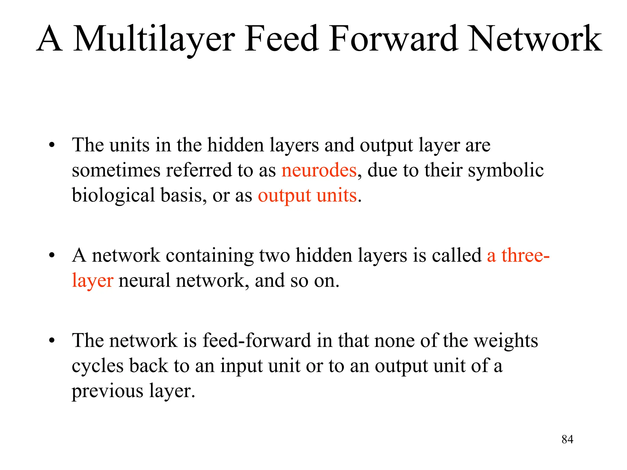 A Multilayer Feed Forward Network
• The units in the hidden layers and output layer are
sometimes referred to as neurodes, due to their symbolic
biological basis, or as output units.
• A network containing two hidden layers is called a three-
layer neural network, and so on.
• The network is feed-forward in that none of the weights
cycles back to an input unit or to an output unit of a
previous layer.
84
 
