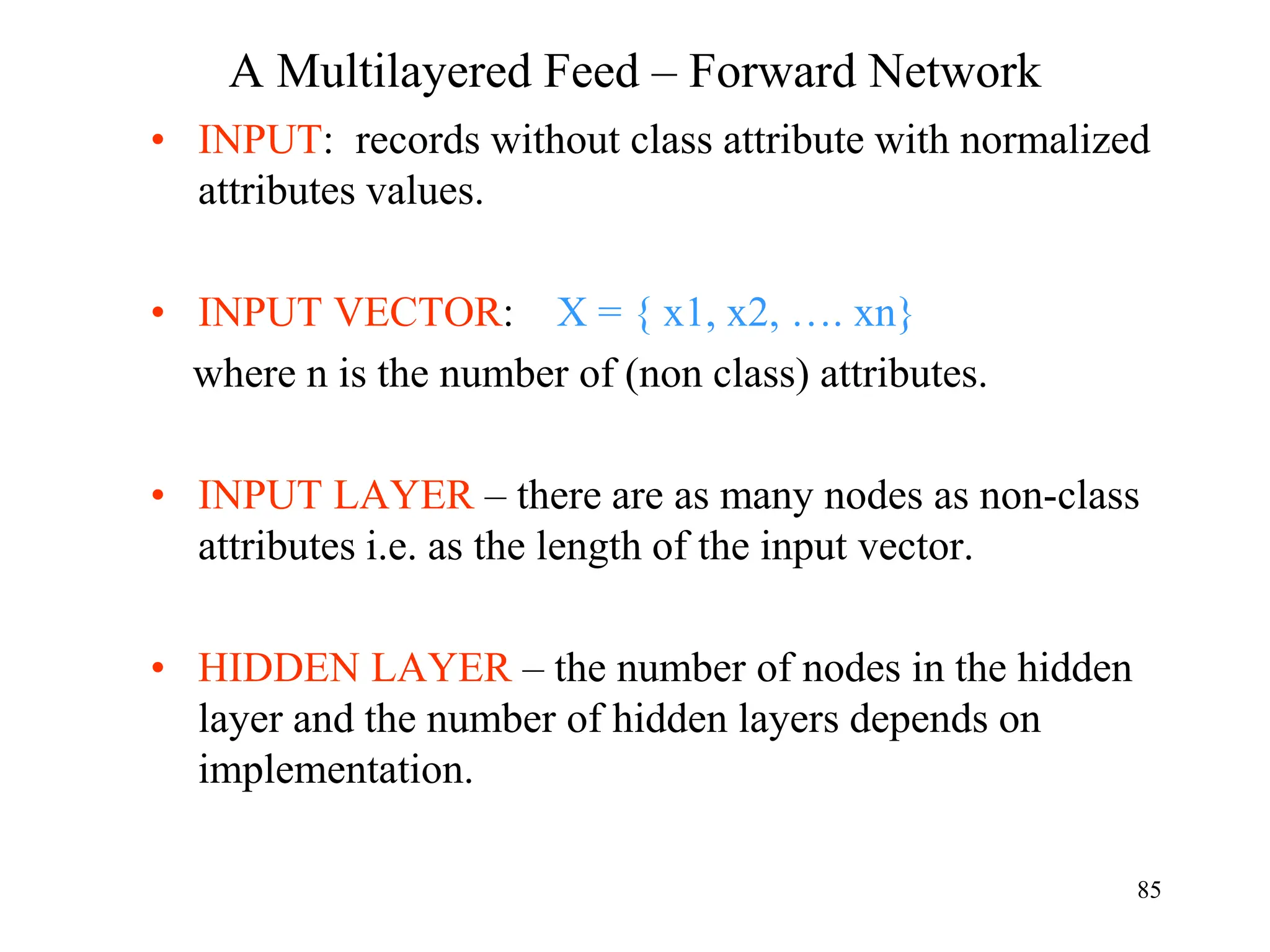A Multilayered Feed – Forward Network
• INPUT: records without class attribute with normalized
attributes values.
• INPUT VECTOR: X = { x1, x2, …. xn}
where n is the number of (non class) attributes.
• INPUT LAYER – there are as many nodes as non-class
attributes i.e. as the length of the input vector.
• HIDDEN LAYER – the number of nodes in the hidden
layer and the number of hidden layers depends on
implementation.
85
 