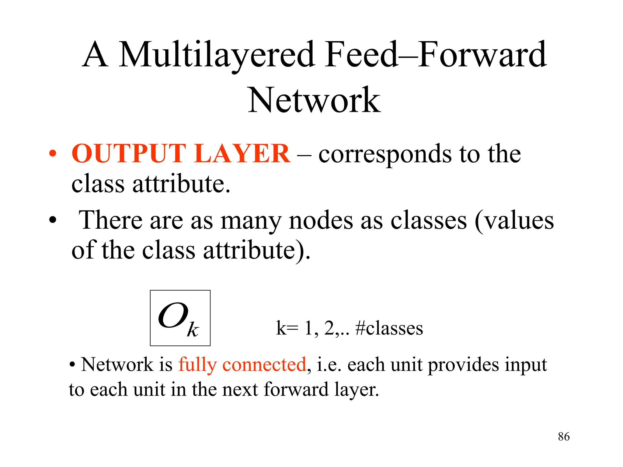 A Multilayered Feed–Forward
Network
• OUTPUT LAYER – corresponds to the
class attribute.
• There are as many nodes as classes (values
of the class attribute).
k
O k= 1, 2,.. #classes
• Network is fully connected, i.e. each unit provides input
to each unit in the next forward layer.
86
 
