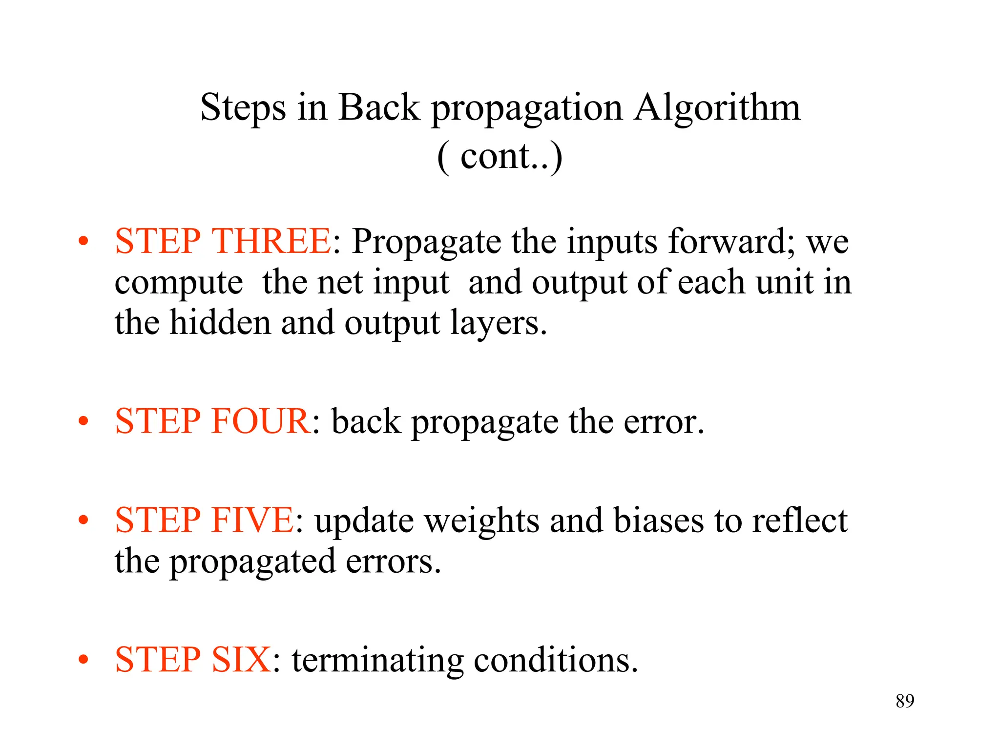 Steps in Back propagation Algorithm
( cont..)
• STEP THREE: Propagate the inputs forward; we
compute the net input and output of each unit in
the hidden and output layers.
• STEP FOUR: back propagate the error.
• STEP FIVE: update weights and biases to reflect
the propagated errors.
• STEP SIX: terminating conditions.
89
 