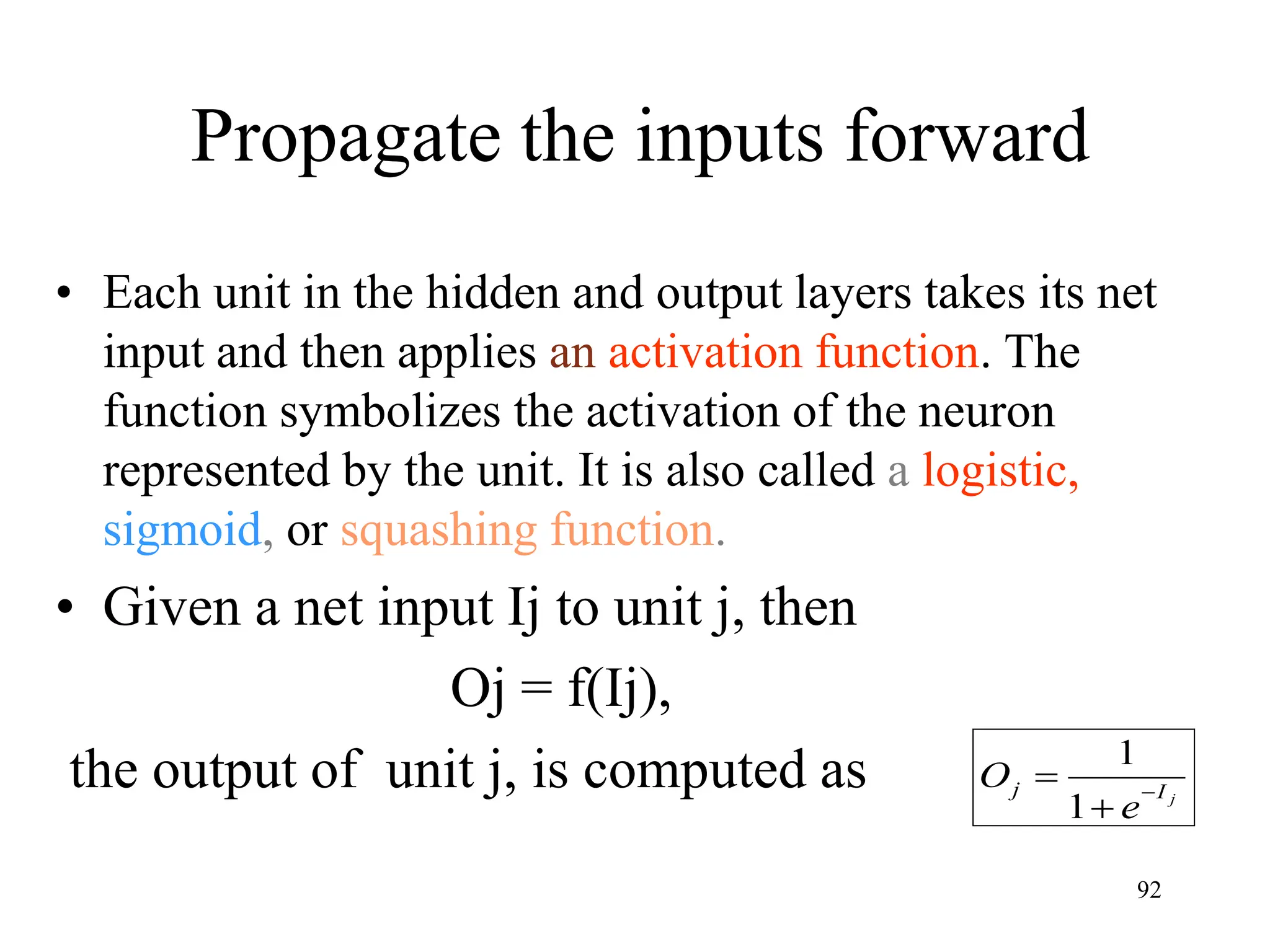 Propagate the inputs forward
• Each unit in the hidden and output layers takes its net
input and then applies an activation function. The
function symbolizes the activation of the neuron
represented by the unit. It is also called a logistic,
sigmoid, or squashing function.
• Given a net input Ij to unit j, then
Oj = f(Ij),
the output of unit j, is computed as j
I
j
e
O 


1
1
92
 