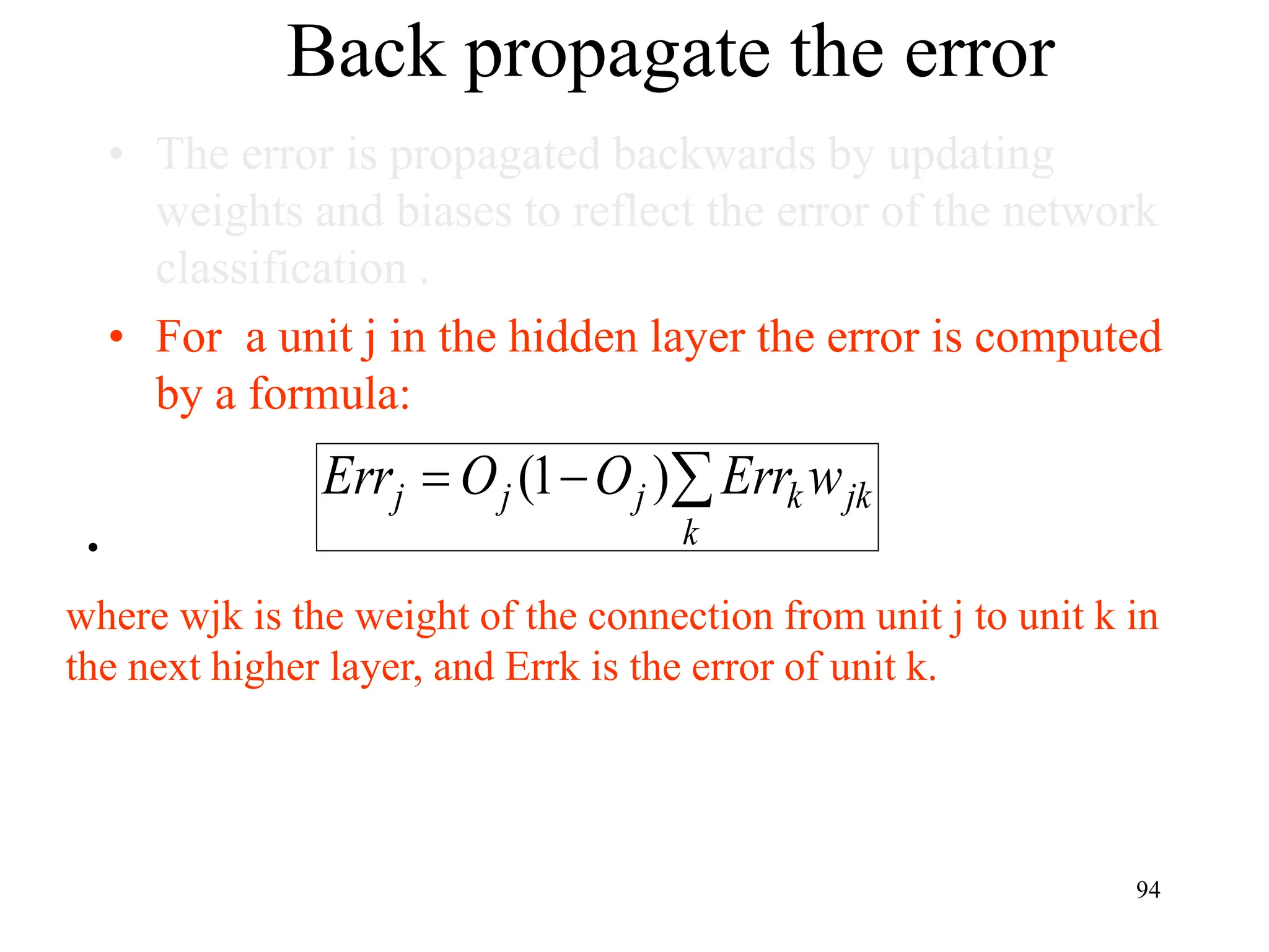 Back propagate the error
• The error is propagated backwards by updating
weights and biases to reflect the error of the network
classification .
• For a unit j in the hidden layer the error is computed
by a formula:
•
jk
k
k
j
j
j w
Err
O
O
Err 

 )
1
(
where wjk is the weight of the connection from unit j to unit k in
the next higher layer, and Errk is the error of unit k.
94
 