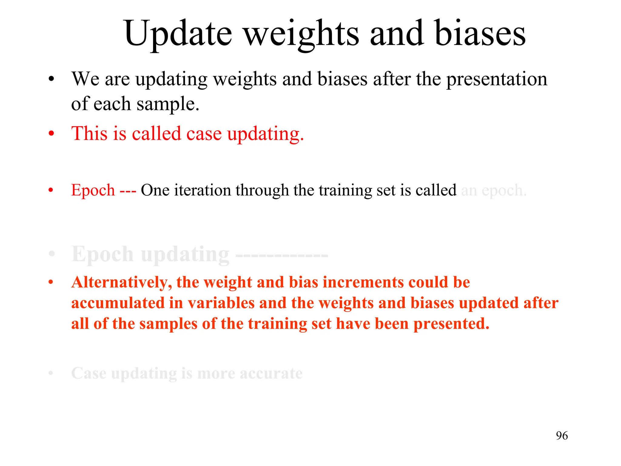 Update weights and biases
• We are updating weights and biases after the presentation
of each sample.
• This is called case updating.
• Epoch --- One iteration through the training set is called an epoch.
• Epoch updating ------------
• Alternatively, the weight and bias increments could be
accumulated in variables and the weights and biases updated after
all of the samples of the training set have been presented.
• Case updating is more accurate
96
 