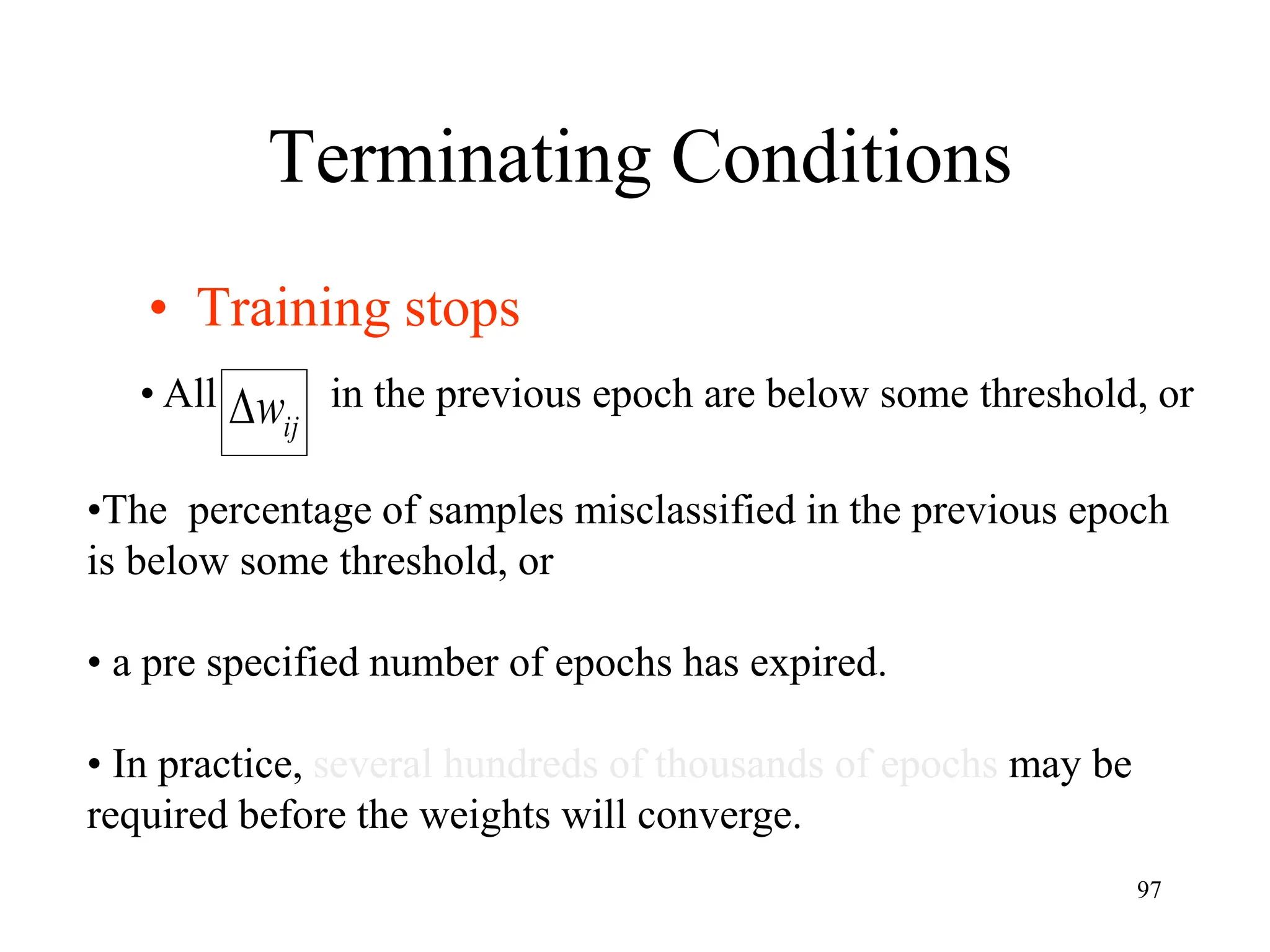Terminating Conditions
• Training stops
ij
w

• All in the previous epoch are below some threshold, or
•The percentage of samples misclassified in the previous epoch
is below some threshold, or
• a pre specified number of epochs has expired.
• In practice, several hundreds of thousands of epochs may be
required before the weights will converge.
97
 