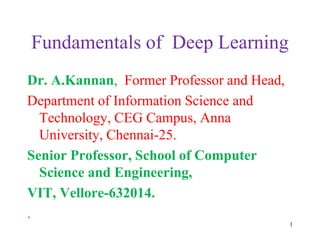 Fundamentals of Deep Learning
Dr. A.Kannan, Former Professor and Head,
Department of Information Science and
Technology, CEG Campus, Anna
University, Chennai-25.
Senior Professor, School of Computer
Science and Engineering,
VIT, Vellore-632014.
.
1
 