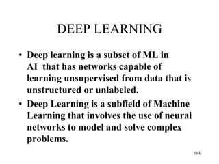 DEEP LEARNING
• Deep learning is a subset of ML in
AI that has networks capable of
learning unsupervised from data that is
unstructured or unlabeled.
• Deep Learning is a subfield of Machine
Learning that involves the use of neural
networks to model and solve complex
problems.
104
 