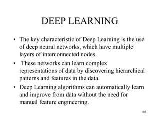 DEEP LEARNING
• The key characteristic of Deep Learning is the use
of deep neural networks, which have multiple
layers of interconnected nodes.
• These networks can learn complex
representations of data by discovering hierarchical
patterns and features in the data.
• Deep Learning algorithms can automatically learn
and improve from data without the need for
manual feature engineering.
105
 