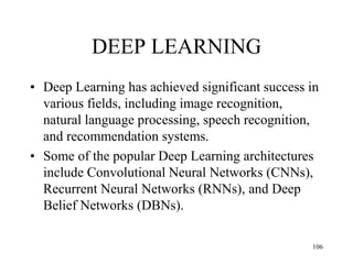 DEEP LEARNING
• Deep Learning has achieved significant success in
various fields, including image recognition,
natural language processing, speech recognition,
and recommendation systems.
• Some of the popular Deep Learning architectures
include Convolutional Neural Networks (CNNs),
Recurrent Neural Networks (RNNs), and Deep
Belief Networks (DBNs).
106
 