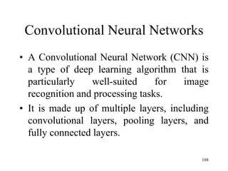 Convolutional Neural Networks
• A Convolutional Neural Network (CNN) is
a type of deep learning algorithm that is
particularly well-suited for image
recognition and processing tasks.
• It is made up of multiple layers, including
convolutional layers, pooling layers, and
fully connected layers.
108
 