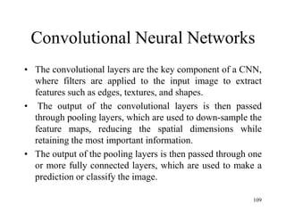 Convolutional Neural Networks
• The convolutional layers are the key component of a CNN,
where filters are applied to the input image to extract
features such as edges, textures, and shapes.
• The output of the convolutional layers is then passed
through pooling layers, which are used to down-sample the
feature maps, reducing the spatial dimensions while
retaining the most important information.
• The output of the pooling layers is then passed through one
or more fully connected layers, which are used to make a
prediction or classify the image.
109
 