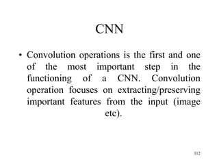 CNN
• Convolution operations is the first and one
of the most important step in the
functioning of a CNN. Convolution
operation focuses on extracting/preserving
important features from the input (image
etc).
112
 