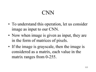 CNN
• To understand this operation, let us consider
image as input to our CNN.
• Now when image is given as input, they are
in the form of matrices of pixels.
• If the image is grayscale, then the image is
considered as a matrix, each value in the
matrix ranges from 0-255.
113
 