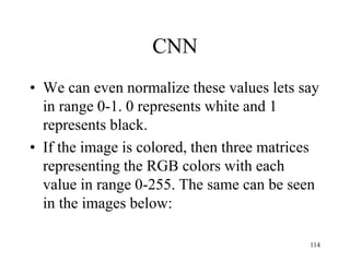CNN
• We can even normalize these values lets say
in range 0-1. 0 represents white and 1
represents black.
• If the image is colored, then three matrices
representing the RGB colors with each
value in range 0-255. The same can be seen
in the images below:
114
 