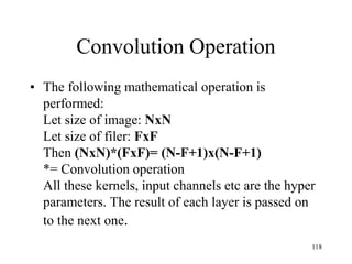 Convolution Operation
• The following mathematical operation is
performed:
Let size of image: NxN
Let size of filer: FxF
Then (NxN)*(FxF)= (N-F+1)x(N-F+1)
*= Convolution operation
All these kernels, input channels etc are the hyper
parameters. The result of each layer is passed on
to the next one.
118
 