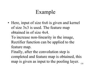 Example
• Here, input of size 6x6 is given and kernel
of size 3x3 is used. The feature map
obtained in of size 4x4.
To increase non-linearity in the image,
Rectifier function can be applied to the
feature map.
Finally, after the convolution step is
completed and feature map is obtained, this
map is given as input to the pooling layer. 120
 
