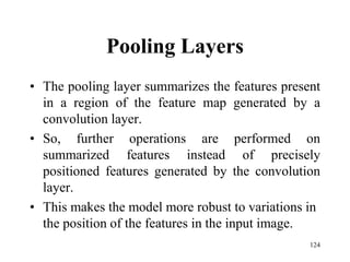 Pooling Layers
• The pooling layer summarizes the features present
in a region of the feature map generated by a
convolution layer.
• So, further operations are performed on
summarized features instead of precisely
positioned features generated by the convolution
layer.
• This makes the model more robust to variations in
the position of the features in the input image.
124
 