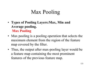 Max Pooling
• Types of Pooling Layers:Max, Min and
Average pooling.
Max Pooling
• Max pooling is a pooling operation that selects the
maximum element from the region of the feature
map covered by the filter.
• Thus, the output after max-pooling layer would be
a feature map containing the most prominent
features of the previous feature map.
125
 