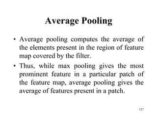 Average Pooling
• Average pooling computes the average of
the elements present in the region of feature
map covered by the filter.
• Thus, while max pooling gives the most
prominent feature in a particular patch of
the feature map, average pooling gives the
average of features present in a patch.
127
 