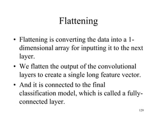 Flattening
• Flattening is converting the data into a 1-
dimensional array for inputting it to the next
layer.
• We flatten the output of the convolutional
layers to create a single long feature vector.
• And it is connected to the final
classification model, which is called a fully-
connected layer.
129
 