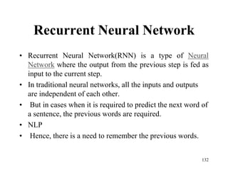 Recurrent Neural Network
• Recurrent Neural Network(RNN) is a type of Neural
Network where the output from the previous step is fed as
input to the current step.
• In traditional neural networks, all the inputs and outputs
are independent of each other.
• But in cases when it is required to predict the next word of
a sentence, the previous words are required.
• NLP
• Hence, there is a need to remember the previous words.
132
 