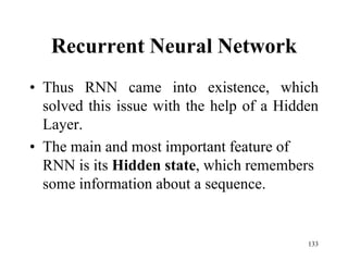Recurrent Neural Network
• Thus RNN came into existence, which
solved this issue with the help of a Hidden
Layer.
• The main and most important feature of
RNN is its Hidden state, which remembers
some information about a sequence.
133
 