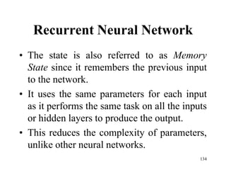 Recurrent Neural Network
• The state is also referred to as Memory
State since it remembers the previous input
to the network.
• It uses the same parameters for each input
as it performs the same task on all the inputs
or hidden layers to produce the output.
• This reduces the complexity of parameters,
unlike other neural networks.
134
 