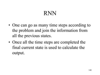 RNN
• One can go as many time steps according to
the problem and join the information from
all the previous states.
• Once all the time steps are completed the
final current state is used to calculate the
output.
140
 