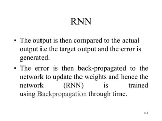 RNN
• The output is then compared to the actual
output i.e the target output and the error is
generated.
• The error is then back-propagated to the
network to update the weights and hence the
network (RNN) is trained
using Backpropagation through time.
141
 