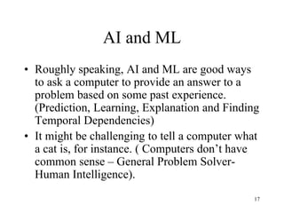 AI and ML
• Roughly speaking, AI and ML are good ways
to ask a computer to provide an answer to a
problem based on some past experience.
(Prediction, Learning, Explanation and Finding
Temporal Dependencies)
• It might be challenging to tell a computer what
a cat is, for instance. ( Computers don’t have
common sense – General Problem Solver-
Human Intelligence).
17
 
